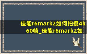 佳能r6mark2如何拍摄4k 60帧_佳能r6mark2如何4k60帧